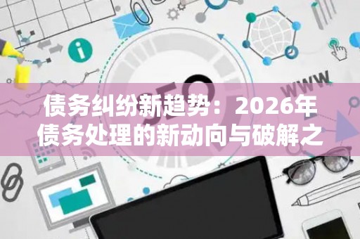 债务纠纷新趋势：2026年债务处理的新动向与破解之道