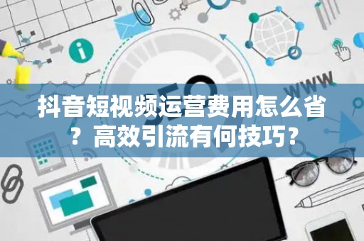 抖音短视频运营费用怎么省？高效引流有何技巧？