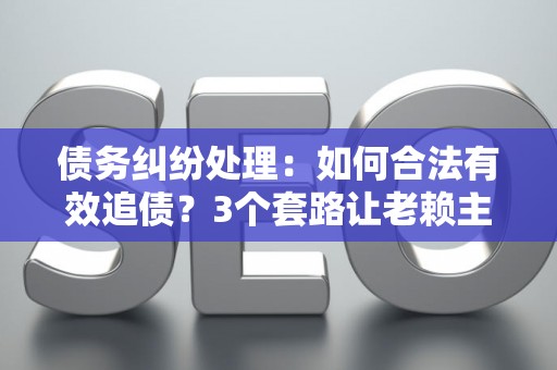 债务纠纷处理：如何合法有效追债？3个套路让老赖主动还钱！