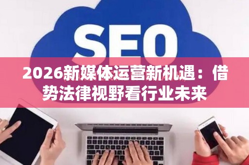 2026新媒体运营新机遇:借势法律视野看行业未来 2026新媒体运营新机遇:借势法律视野看行业未来