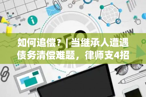 如何追偿？| 当继承人遭遇债务清偿难题，律师支4招